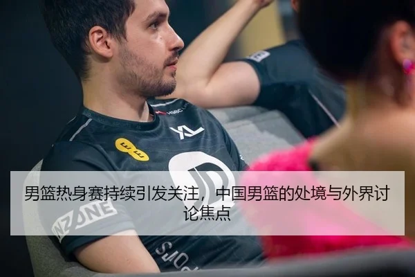 男篮热身赛持续引发关注，中国男篮的处境与外界讨论焦点